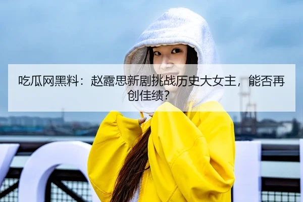 吃瓜网黑料：赵露思新剧挑战历史大女主，能否再创佳绩？